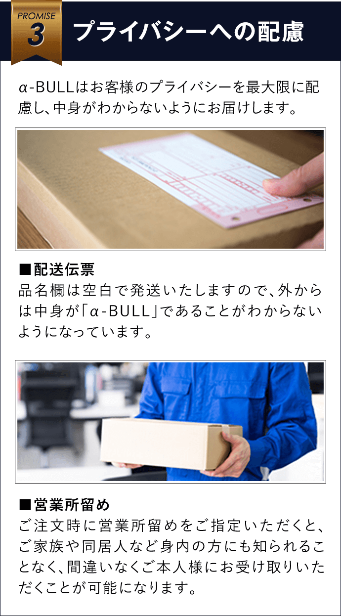 3 プライバシーへの配慮 α-BULLはお客様のプライバシーを最大限に配慮し、中身がわからないようにお届けします。■配送伝票 品名欄は空白で発送いたしますので、外からは中身が「α-BULL」であることがわからないようになっています。■営業所留め ご注文時に営業所留めをご指定いただくと、ご家族や同居人など身内の方にも知られることなく、間違いなくご本人様にお受け取りいただくことが可能になります。