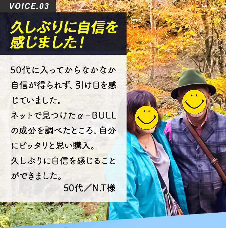 VOICE03 久しぶりに自信を感じました！50代に入ってからなかなか自信が得られず、引け目を感じていました。ネットで見つけたα-BULLの成分を調べたところ、自分にピッタリと思い購入。久しぶりに自信を感じることができました。50代／N.T様